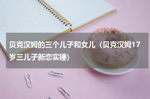 贝克汉姆的三个儿子和女儿（贝克汉姆17岁三儿子新恋实锤）