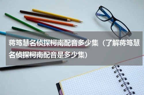 蒋笃慧名侦探柯南配音多少集（了解蒋笃慧名侦探柯南配音是多少集）