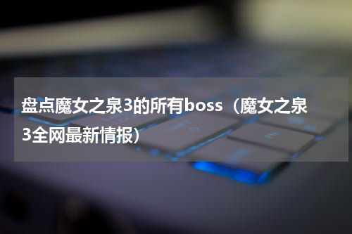 盘点魔女之泉3的所有boss（魔女之泉3全网最新情报）