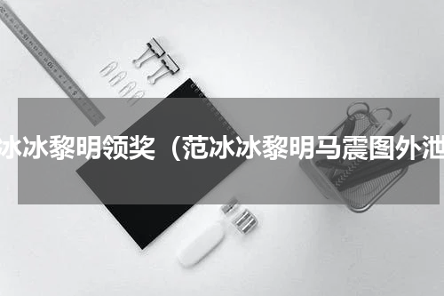 范冰冰黎明领奖（范冰冰黎明马震图外泄）