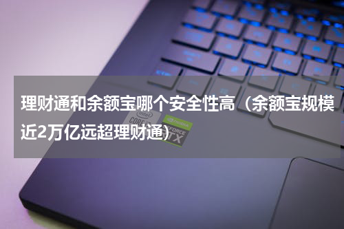理财通和余额宝哪个安全性高（余额宝规模近2万亿远超理财通）