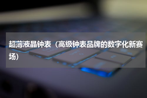 超薄液晶钟表（高级钟表品牌的数字化新赛场）
