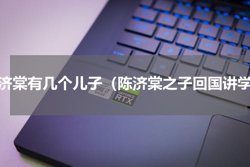 陈济棠有几个儿子（陈济棠之子回国讲学）