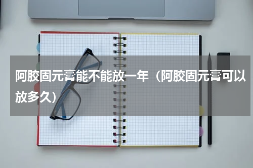 阿胶固元膏能不能放一年（阿胶固元膏可以放多久）