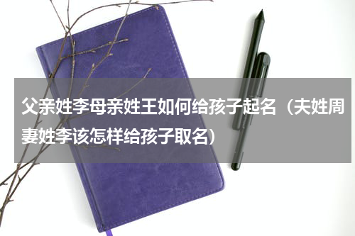 父亲姓李母亲姓王如何给孩子起名（夫姓周妻姓李该怎样给孩子取名）