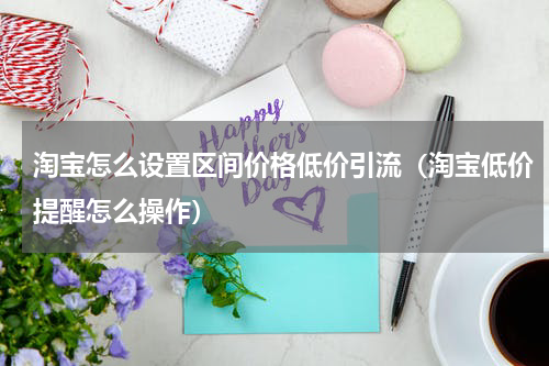 淘宝怎么设置区间价格低价引流（淘宝低价提醒怎么操作）