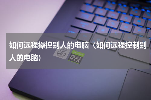 如何远程操控别人的电脑（如何远程控制别人的电脑）