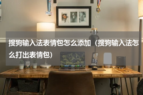 搜狗输入法表情包怎么添加（搜狗输入法怎么打出表情包）