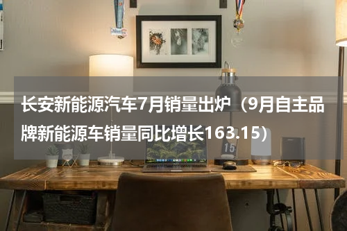 长安新能源汽车7月销量出炉（9月自主品牌新能源车销量同比增长163.15）