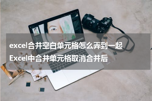 excel合并空白单元格怎么弄到一起 Excel中合并单元格取消合并后