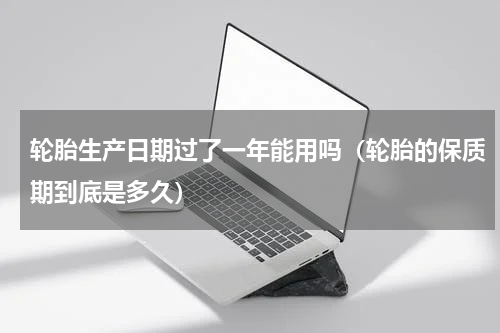 轮胎生产日期过了一年能用吗（轮胎的保质期到底是多久）