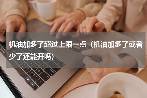 机油加多了超过上限一点（机油加多了或者少了还能开吗）