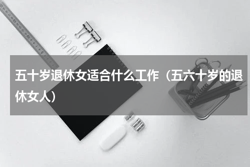 五十岁退休女适合什么工作（五六十岁的退休女人）