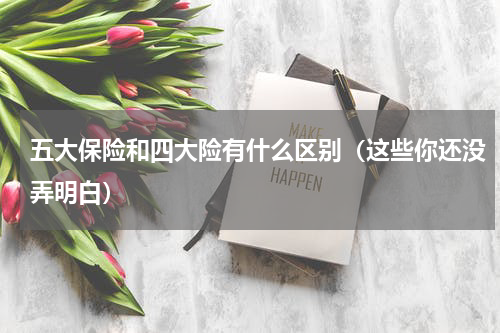 五大保险和四大险有什么区别（这些你还没弄明白）