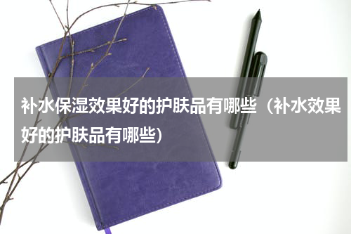 补水保湿效果好的护肤品有哪些（补水效果好的护肤品有哪些）