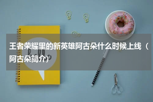 王者荣耀里的新英雄阿古朵什么时候上线（阿古朵简介）