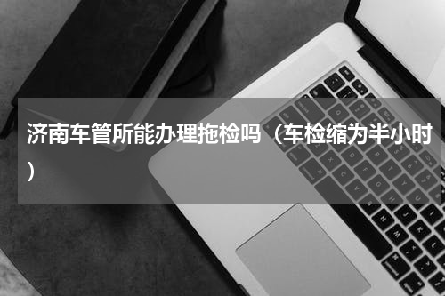 济南车管所能办理拖检吗（车检缩为半小时）