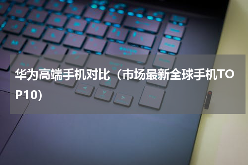华为高端手机对比（市场最新全球手机TOP10）