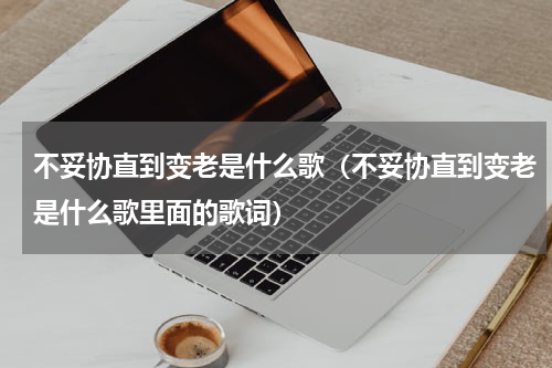 不妥协直到变老是什么歌（不妥协直到变老是什么歌里面的歌词）