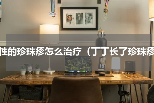 男性的珍珠疹怎么治疗（丁丁长了珍珠疹）