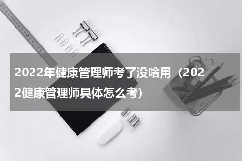2022年健康管理师考了没啥用（2022健康管理师具体怎么考）