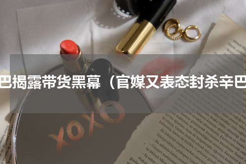 辛巴揭露带货黑幕（官媒又表态封杀辛巴）