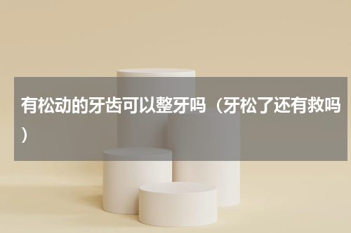 有松动的牙齿可以整牙吗（牙松了还有救吗）