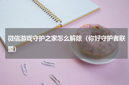 微信游戏守护之家怎么解除（你好守护者联盟）