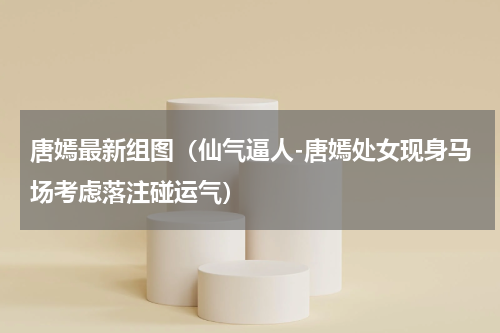唐嫣最新组图（仙气逼人-唐嫣处女现身马场考虑落注碰运气）