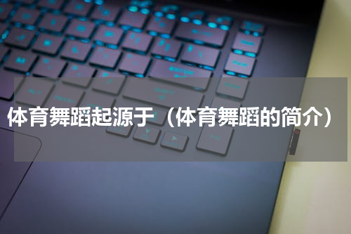 体育舞蹈起源于（体育舞蹈的简介）