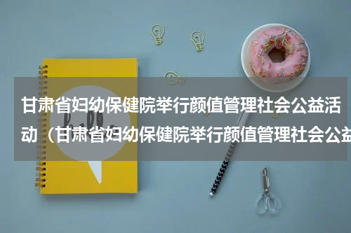 甘肃省妇幼保健院举行颜值管理社会公益活动（甘肃省妇幼保健院举行颜值管理社会公益活动）
