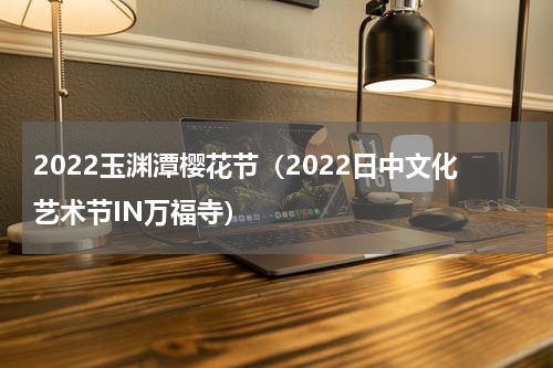 2022玉渊潭樱花节（2022日中文化艺术节IN万福寺）