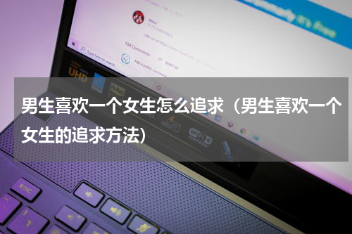 男生喜欢一个女生怎么追求（男生喜欢一个女生的追求方法）