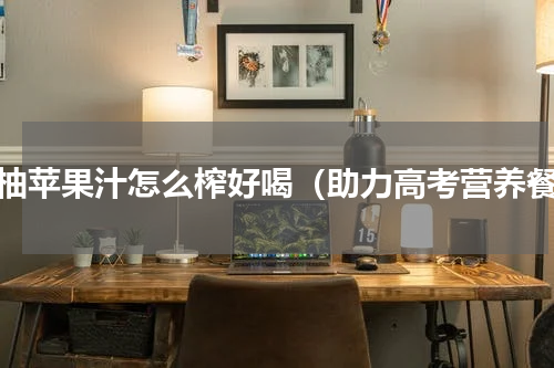 西柚苹果汁怎么榨好喝（助力高考营养餐）