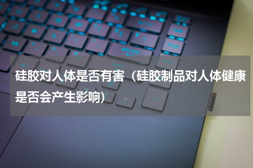 硅胶对人体是否有害（硅胶制品对人体健康是否会产生影响）