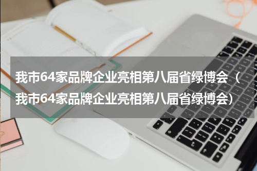 我市64家品牌企业亮相第八届省绿博会（我市64家品牌企业亮相第八届省绿博会）