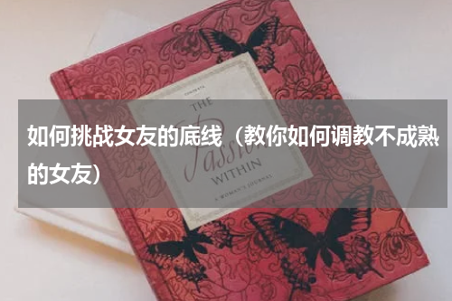 如何挑战女友的底线（教你如何调教不成熟的女友）