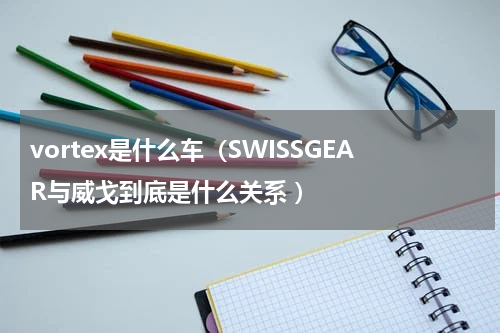 vortex是什么车（SWISSGEAR与威戈到底是什么关系 ）