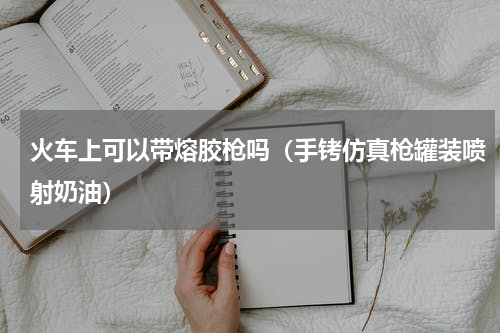 火车上可以带熔胶枪吗（手铐仿真枪罐装喷射奶油）