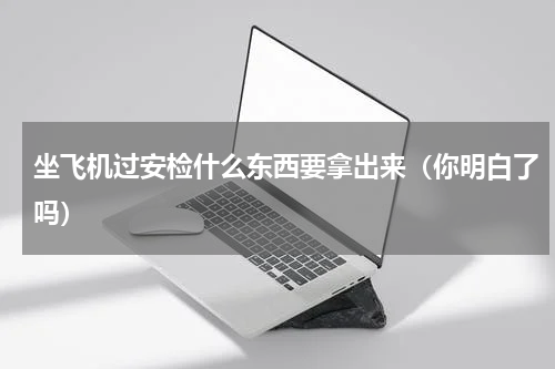 坐飞机过安检什么东西要拿出来（你明白了吗）