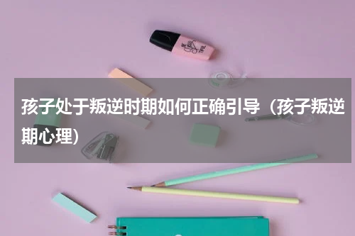 孩子处于叛逆时期如何正确引导（孩子叛逆期心理）