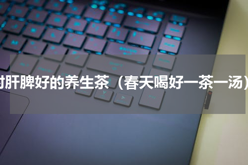 对肝脾好的养生茶（春天喝好一茶一汤）