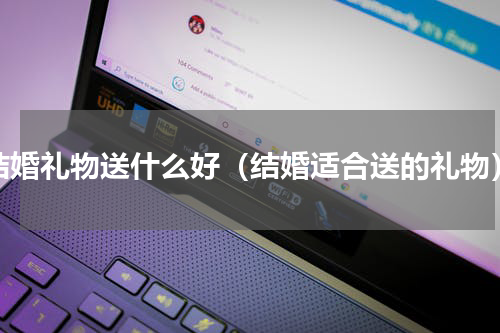 结婚礼物送什么好（结婚适合送的礼物）