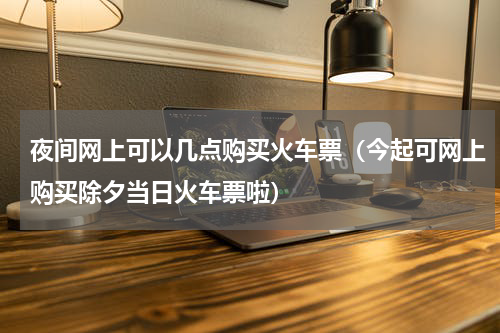 夜间网上可以几点购买火车票（今起可网上购买除夕当日火车票啦）