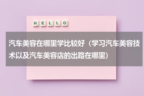 汽车美容在哪里学比较好（学习汽车美容技术以及汽车美容店的出路在哪里）