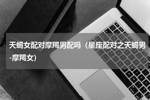天蝎女配对摩羯男配吗（星座配对之天蝎男-摩羯女）