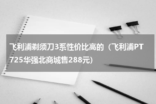 飞利浦剃须刀3系性价比高的（飞利浦PT725华强北商城售288元）