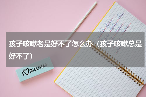 孩子咳嗽老是好不了怎么办（孩子咳嗽总是好不了）
