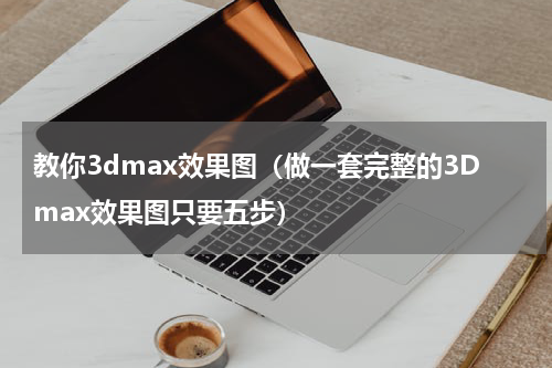 教你3dmax效果图（做一套完整的3Dmax效果图只要五步）