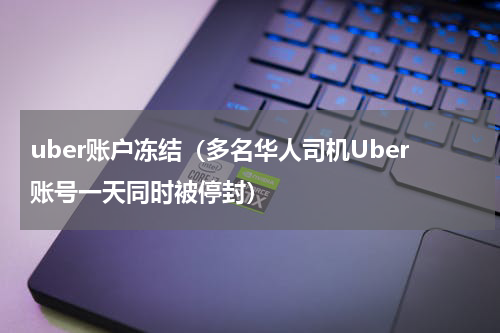 uber账户冻结（多名华人司机Uber账号一天同时被停封）